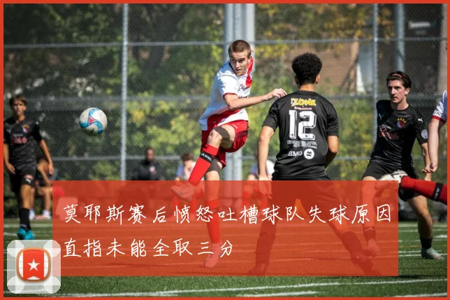 莫耶斯赛后愤怒吐槽球队失球原因直指未能全取三分