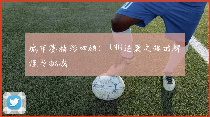 城市赛精彩回顾：RNG逆袭之路的辉煌与挑战