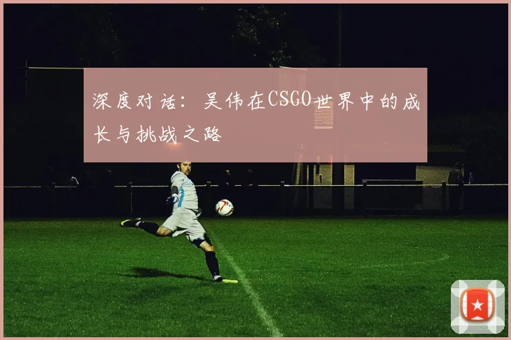 深度对话：吴伟在CSGO世界中的成长与挑战之路