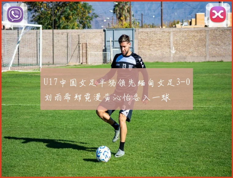 U17中国女足半场领先缅甸女足3-0刘雨希郑霓漫黄沁怡各入一球