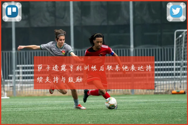 萨卡透露亨利训练后联系他表达持续支持与鼓励